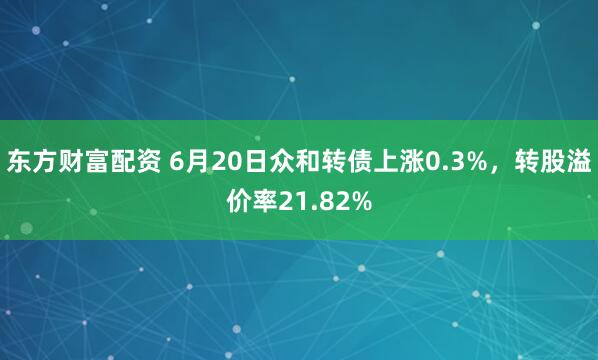 东方财富配资 6月20日众和转债上涨0.3%，转股溢价率21.82%