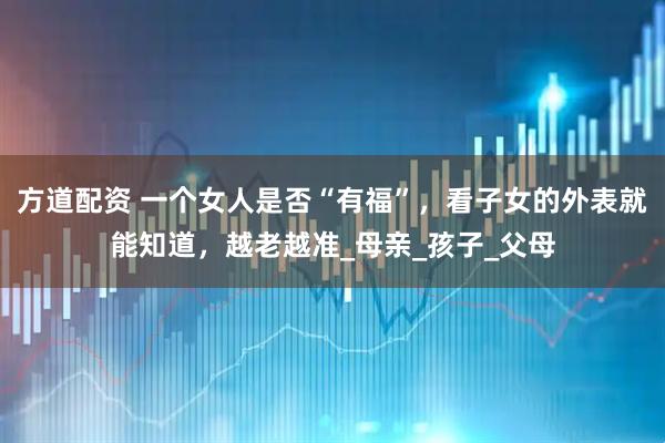 方道配资 一个女人是否“有福”，看子女的外表就能知道，越老越准_母亲_孩子_父母