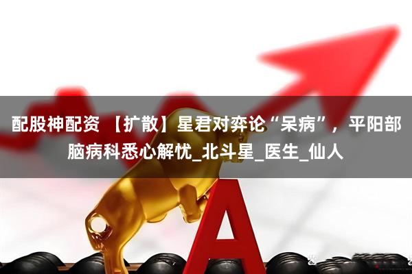 配股神配资 【扩散】星君对弈论“呆病”，平阳部脑病科悉心解忧_北斗星_医生_仙人