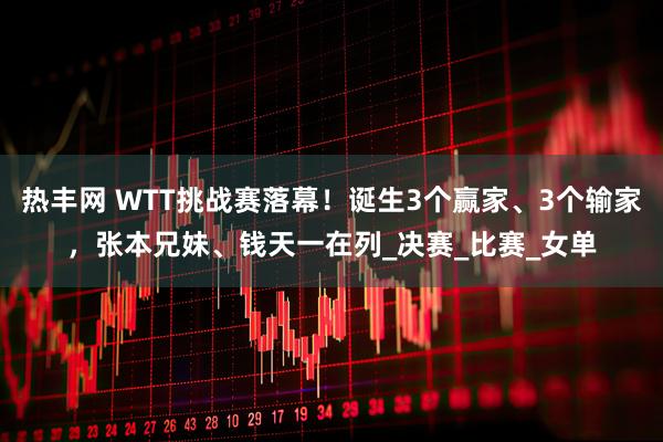 热丰网 WTT挑战赛落幕！诞生3个赢家、3个输家，张本兄妹、钱天一在列_决赛_比赛_女单