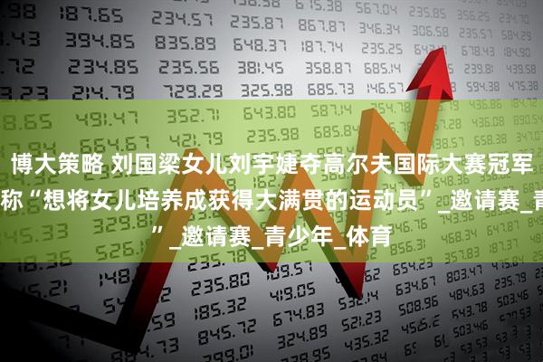 博大策略 刘国梁女儿刘宇婕夺高尔夫国际大赛冠军，刘国梁曾称“想将女儿培养成获得大满贯的运动员”_邀请赛_青少年_体育