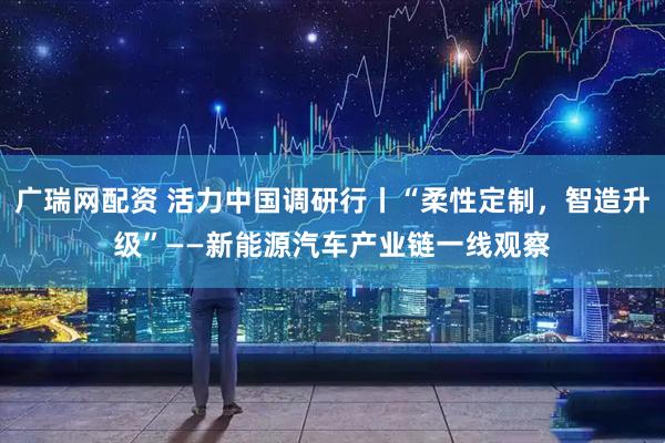 广瑞网配资 活力中国调研行丨“柔性定制，智造升级”——新能源汽车产业链一线观察