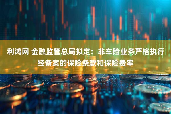 利鸿网 金融监管总局拟定：非车险业务严格执行经备案的保险条款和保险费率