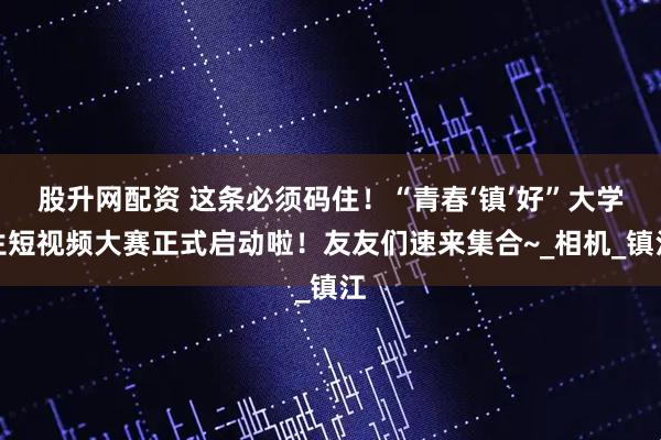 股升网配资 这条必须码住！“青春‘镇’好”大学生短视频大赛正式启动啦！友友们速来集合~_相机_镇江