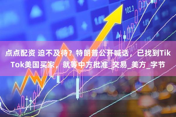 点点配资 迫不及待？特朗普公开喊话，已找到TikTok美国买家，就等中方批准_交易_美方_字节