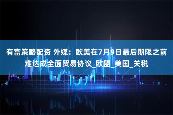 有富策略配资 外媒：欧美在7月9日最后期限之前难达成全面贸易协议_欧盟_美国_关税