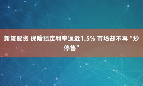 新玺配资 保险预定利率逼近1.5% 市场却不再“炒停售”