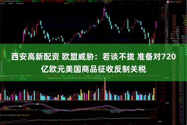 西安高新配资 欧盟威胁：若谈不拢 准备对720亿欧元美国商品征收反制关税