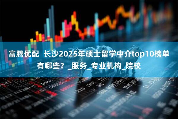 富腾优配  长沙2025年硕士留学中介top10榜单有哪些？_服务_专业机构_院校