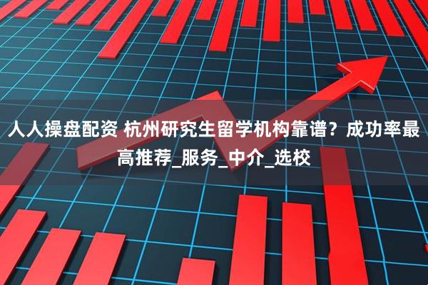 人人操盘配资 杭州研究生留学机构靠谱？成功率最高推荐_服务_中介_选校