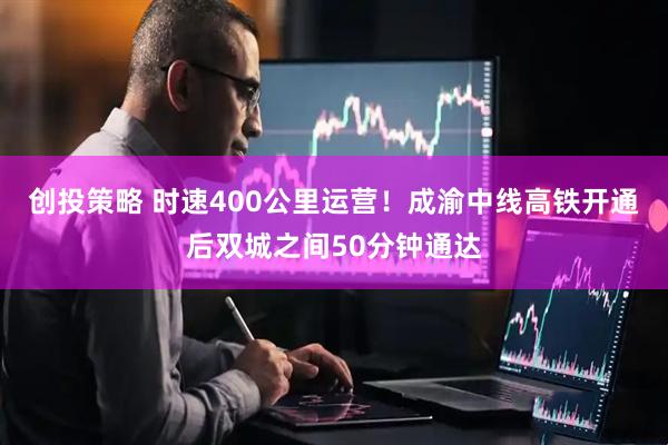 创投策略 时速400公里运营！成渝中线高铁开通后双城之间50分钟通达