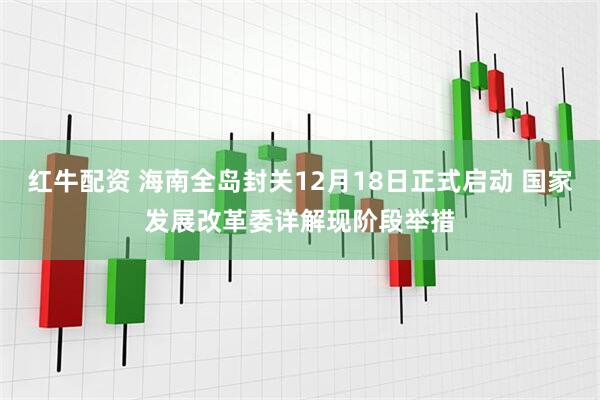 红牛配资 海南全岛封关12月18日正式启动 国家发展改革委详解现阶段举措