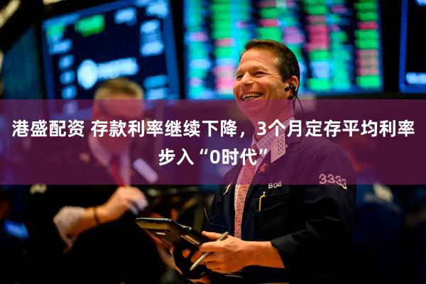 港盛配资 存款利率继续下降，3个月定存平均利率步入“0时代”