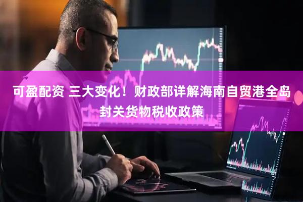 可盈配资 三大变化！财政部详解海南自贸港全岛封关货物税收政策