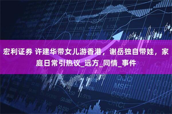 宏利证券 许建华带女儿游香港，谢岳独自带娃，家庭日常引热议_远方_同情_事件