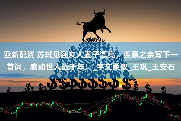 亚新配资 苏轼见到友人妻子漂亮，羡慕之余写下一首词，感动世人近千年！_宇文柔奴_王巩_王安石
