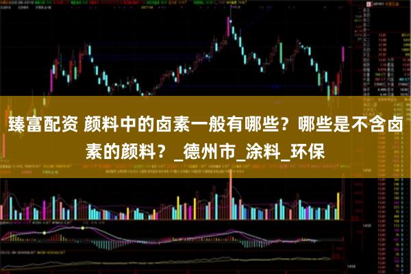 臻富配资 颜料中的卤素一般有哪些？哪些是不含卤素的颜料？_德州市_涂料_环保