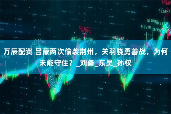 万辰配资 吕蒙两次偷袭荆州，关羽骁勇善战，为何未能守住？_刘备_东吴_孙权