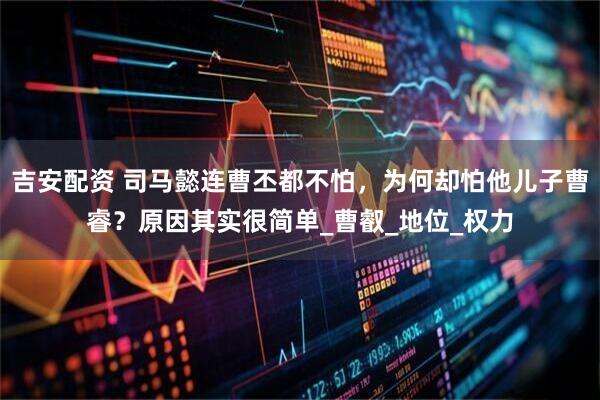 吉安配资 司马懿连曹丕都不怕，为何却怕他儿子曹睿？原因其实很简单_曹叡_地位_权力