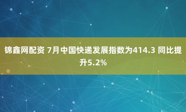 锦鑫网配资 7月中国快递发展指数为414.3 同比提升5.2%
