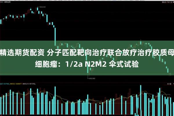 精选期货配资 分子匹配靶向治疗联合放疗治疗胶质母细胞瘤：1/2a N2M2 伞式试验